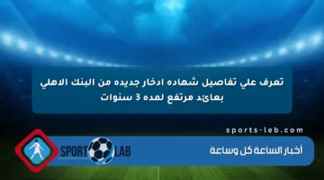 تعرف على تفاصيل شهادة ادخار جديدة من البنك الأهلي بعائد مرتفع لمدة 3 سنوات